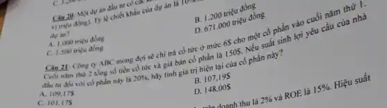 Câu 20: Một dự án đầu tư có car
vị triçu đồng). T)lệ chiết khấu của dự án là
dự án?
A. 1.000 triçu đồng
B. 1.200 triệu đồng
C. 1.500 trieu dong
D. 671.000 triệu đồng
21: Công ty ABC mong đợi sẽ chỉ trả cổ tức ở mức 6S cho một cổ phần vào cuối nǎm thứ 1.
Cuối nǎm thứ 2 tổng số tiền cổ tức và giá bán cổ phần là 150 .
Nếu suất sinh lợi yêu cầu của nhà
đầu tư đói với có phần này là
20% , hãy tính giá trị hiện tại của cổ phần này?
A. 109,175
C. 101,175
B. 107,19
D. 148,00