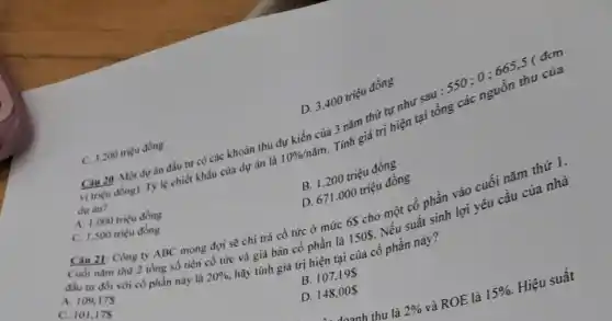 Câu 20: Một dự án đầu tư có các khoản thu dự kiến của 3 nǎm thứ tự như sau của
vi triçu dong). T)lệ chiết
dự án?
B. 1.200 triệu đồng
D. 3.400 triệu đồng
C. 3.200 triệu đồng
A. 1.000 triẹu đồng
C. 1.500 triéu đồng
D. 671.000 triệu đồng
Cau 21: Công ty ABC mong đợi sẻ chì trả cổ tức ở mức 6S cho một cổ phần vào cuối nǎm thứ 1.
Cuối nam thu 2 tồng số tiền cổ tức và giá bán cổ phần là 150S. Nếu suất sinh lợi yêu cầu của nhà
đầu tư đói với có phần này là 20% , hãy tính giá trị hiện tại của cổ phần này?
A. 109,175
C. 101,175
B. 107,195
D. 148,00
doanh thu là 2%  và ROE là 15%  Hiệu suất