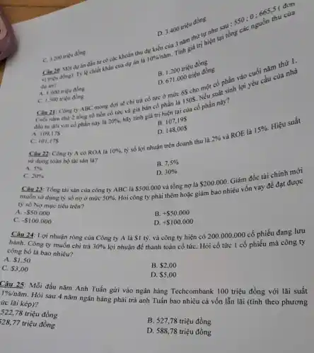 Câu 20: Một dưan đầu tư có các khoản thu dự kiến của nǎm thứ nguyên sau: 5500:665.5 đơn
dur an?
lệ chiết khấu của dư án là
10% /ncheck (a)m
3 mh giá trị hiện tại tổng các nguồn thu của
D. 3.400 triệu đồng
C. 3.200 triêu đồng
B. 1.200 triệu đồng
D. 671000 triệu đồng
Câu 21: Công ty ABC mong đợi sẽ chi trả cổ tức ở mức 6S cho
A. 1.000 triẹu đồng
Cuối nam thứ 2 tổng số tiền cổ tức và giá bán cổ phần là 1505. Nếu có sinh lợi yêu cầu của
đầu tư đối với có phần này là
20% ,
hãy tính giá trị hiện tại của cổ phần này?
C. 1.500 triéu đồng
B. 107195
A. 109,175
D. 148,005
tỷ số lợi nhuận trên doanh thu là
C. 101,175
Câu 22: Công ty A có ROA là 10% 
2% 
và ROE là
15% 
Hiệu suất
sử dụng toàn bộ tài sản là?
B. 7,5% 
A. 5% 
C. 20% 
D. 30% 
Câu 23: Tổng tài sản của công ty ABC là 500.000 và tổng nợ là
 200.000
Giám đốc tài chính mới
muốn sử dụng tỷ số nợ ở mức 50% 
Hỏi công ty phải thêm hoặc giảm bao nhiêu vốn vay để đạt được
ty số Nợ mục tiêu trên?
A. - 50.000
B. + 50.000
C. - 100.000
D. + 100.000
Câu 24: Lợi nhuận ròng của Công ty A là 1 tỷ,và công ty hiện có 200.000.000 cổ phiếu đang lưu
hành. Công ty muốn chi trả 30%  lợi nhuận để thanh toán cổ tứC. Hỏi cổ tức 1 cổ phiếu mà công ty
công bố là bao nhiêu?
A. 1,50
B. 2,00
C. 3,00
D. 5,00
Câu 25: Mỗi đầu nǎm Anh Tuấn gửi vào ngân hàng Techcombank 100 triệu đồng với lãi suất
1% /ncheck (a)m
. Hỏi sau 4 nǎm ngân hàng phải trả anh Tuấn bao nhiêu cả vốn lẫn lãi (tính theo phương
ức lãi kép)?
522,78 triệu đồng
328,77 triệu đồng
B. 527,78 triệu đồng
D. 588,78 triệu đồng