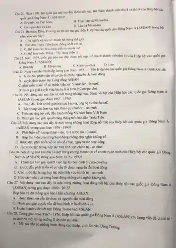 Câu 20. Nǎm 1997 hai quốc gia nào sau đây được kết nạp, trở thành thành viên thứ 8 và thứ 9 của Hiệp hội các
quốc gia Đông Nam Á (ASEAN)?
A. Bru-nây và Việt Nam
B. Thái Lan và Mi-an-ma
D. Lào và Mi-an-ma
C. Cam-pu-chia và Lào.
Câu 21. Ba nước Đông Dưcmg và Mi-an-ma gia nhập Hiệp hội các quốc gia Đông Nam
acute (A)(ASEAN) trong bối
cành nào sau đây?
A. Chù nghĩa xi hội trở thành hệ thống thế giới
B. Bán đảo Triều Tiên được thống nhất trở lại.
C. Xu thế toàn cầu hoá đang diễn ra manh mê
D. Xu thế hoà hoàn Đông - Tây đang diễn ra
Câu 22. Nǎm 1999 quốc gia nào sau đây được kết nạp,trở thành thành viên thứ 10 của Hiệp hội các quốc gia
Đông Nam Á (ASEAN)?
A. Bru-nây
C. Cam-pu-chia
D. Lào
Câu 23. Ngay sau khi thành lập, trong giai đoạn 1967-1976 Hiệp hội các quốc gia Đông Nam acute (A)(ASEAN) đã
A. bước đầu phát triển về cơ cấu tổ chức, nguyên tắc hoạt động
B. quyết định thành lập Cộng đồng ASEAN.
C. phát triển mạnh về số thành viên,từ S nước lên 10 nướC
D. tham gia giài quyết việc lập lại hoà bình ở Cam-pu-chia.
Câu 24. Nội dumg nào sau đây là một trong nhũng hoạt động nối bật của Hiệp hội các quốc gia Đông Nam Á
(ASEAN) trong giai đoạn 1967-1976
A. Phản đối Trật tự thế giới hai cực I-an-ta, ủng hộ xu thế đa cựC.
B. Tập trung vào hợp tác trên lĩnh vực chính trị - an ninh.
C. Tích cực ủng hộ việc đấu tranh chống Mỹ xâm lược Việt Nam
D. Tham gia vào giải quyết cǎng thẳng trên bán đảo Triều Tiên.
Câu 25. Nội dung nào sau đây là một trong những hoạt động nổi bật của Hiệp hội các quốc gia Đông Nam Á
(ASEAN) trong giai đoạn 1976-1999
A. Phát hiển số lượng thành viên, từ 5 nước lên 10 nướC.
B. Hợp tác hiệu quả trong hoạt động chống chủ nghĩa khủng bố
C. Bước đầu phát triển về cơ cấu tổ chức, nguyên tắc hoạt động.
D. Các nước tập trung hợp tác trên lĩnh vực chính trị -an ninh.
Câu 26. Nội dung nào sau đây là một trong những thành tựu về chính trị-an ninh của Hiệp hội các quốc gia Đông
Nam Á (ASEAN) trong giai đoạn 1976-1999
A. Tham gia vào giải quyết việc lập lại hoà bình ở Cam-pu-chia
B. Bước đầu phát triển về cơ cấu tổ chức, nguyên tắc hoạt động.
C. Các nước tập trung họp tác trên lĩnh vực chính trị - an ninh.
D. Hợp tác hiệu quả trong hoạt động chống chủ nghĩa khủng bố.
Câu 27. Nội dung nào sau đây là một trong những hoạt động nổi bật của Hiệp hội các quốc gia Đông Nam Á
(ASEAN) trong giai đoạn 1999-2015
Họp bản và đã thông qua bản Hiến chương ASEAN.
A. Hoàn thiện cơ cấu tổ chức và nguyên tắc hoạt động.
C. Tham gia giải quyết vấn đề hoà bình ở In-đô-nê-xi-a.
D. Hoàn thành việc kết nạp Đông Ti-mo vào ASEAN.
Câu 28. Trong giai đoạn 1967-1976 Hiệp hội các quốc gia Đông Nam acute (A)(ASEAN)
coi trọng vấn đề chính trị -
an ninh vì một trong những lí do nào sau đây?
A. Mỹ bắt đầu có những hành động can thiệp, dính líu vào Đông Dương