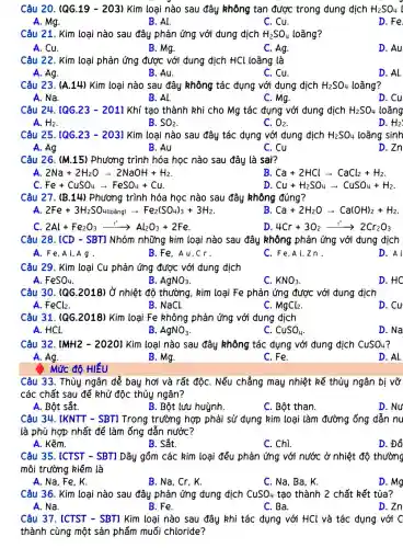 Câu 20. (QG.19-203) Kim loại nào sau đây không tan được trong dung dịch H_(2)SO_(4) i
A. Mg.
B. Al.
C. Cu.
D. Fe.
Câu 21. Kim loại nào sau đây phản ứng với đung dịch H_(2)SO_(4) loãng?
A. Cu.
B. Mg.
C. Ag.
D. Au
Câu 22. Kim loại phản ứng được với dung dịch HCl loãng là
A. Ag.
B. Au.
C. Cu.
D. Al.
Câu 23. (A.14) Kim loại nào sau đây không tác dụng với dung dịch H_(2)SO_(4) loãng?
A. Na.
B. Al.
C. Mg.
D. Cu
Câu 24. [QG.23 - 2011 Khí tạo thành khi cho Mg tác dụng với đung dịch H_(2)SO_(4) loãng
A. H_(2)	B. SO_(2)	C. O_(2)	D. H_(2)
Câu 25. [QG.23 - 2031 Kim loại nào sau đây tác đụng với đung dịch H_(2)SO_(4) loãng sinh
A. Ag
B. Au
C. Cu
D. Zn
Câu 26. (M.15)Phương trình hóa học nào sau đây là sai?
A. 2Na+2H_(2)Oarrow 2NaOH+H_(2)
B. Ca+2HClarrow CaCl_(2)+H_(2)
C. Fe+CuSO_(4)arrow FeSO_(4)+Cu
D Cu+H_(2)SO_(4)arrow CuSO_(4)+H_(2)
Câu 27. (B.14)Phương trình hóa học nào sau đây không đúng?
A. 2Fe+3H_(2)SO_(4)loanglarrow Fe_(2)(SO_(4))_(3)+3H_(2)
B. Ca+2H_(2)Oarrow Ca(OH)_(2)+H_(2)
C. 2Al+Fe_(2)O_(3)arrow Al_(2)O_(3)+2Fe
D 4Cr+3O_(2)xrightarrow (t^circ )2Cr_(2)O_(3)
Câu 28. [CD -SBT1 Nhóm những kim loại nào sau đây không phản ứng với đung dịch
A. Fe.Al,Ag.
B.Fe. Au cr.
C、Fe,Al zn.
D. A l
Câu 29. Kim loại Cu phản ứng được với đung địch
A. FeSO_(4)
B AgNO_(3)
C. KNO_(3)
D. HC
Câu 30. (QG.2018)Ở nhiệt độ thường , kim loại Fe phản ứng được với đung dịch
A. FeCl_(2)
B. NaCl.
C. MgCl_(2)
D. Cu
Câu 31. (QG.2018)Kim loại Fe không phản ứng với đung dịch
A. HCl.
B. AgNO_(3)
C. CuSO_(4)
D. Na
Câu 32. [MH2 -20201 Kim loại nào sau đây không tác dụng với dung dịch CuSO_(4)
A. Ag.	B. Mg.
D. Al.
C. Fe.
Mức độ HIỂU
Câu 33. Thủy ngân để bay hơi và rất độC. Nếu chẳng may nhiệt kế thủy ngân bị vỡ
các chất sau để khử độc thủy ngân?
A. Bột sắt.
B. Bột lưu huỳnh.
C. Bột than.
D. Nu
Câu 34. IKNTT -SBT1 Trong trường hợp phải sử dụng kim loại làm đường ống dẫn nu
là phù hợp nhất để làm ống đẫn nước?
A. Kẽm.
B. Sắt.
C. Chì.
D. Đồ
Câu 35. [CTST - SBT1 Dãy gồm các kim loại đều phản ứng với nước ở nhiệt độ thường
môi trường kiềm là
A. Na, Fe, K.
B. Na, Cr, K.
C. Na, Ba, K.
D. Mg
Câu 36. Kim loại nào sau đây phản ứng dung dịch CuSO_(4) tạo thành 2 chất kết tủa?
A. Na.	B. Fe.
D. Zn
C.Ba.
Câu 37. ICTST -SBT] Kim loại nào sau đây khi tác dụng với HCl và tác dụng với C
thành cùng một sản phẩm muối chloride?