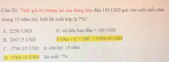 Câu 20: Tính giá trị tương lai của dòng tiền đều 150 USD gửi vào cuối mỗi nǎm (
trong 15 nǎm tới , biết lãi suất kép là 7% 
A. 2250 USD
c sacute (hat (o))tgrave (hat (e))nbandgrave (a)u=180USD
B. 2407,5 USD
FVAn=C=180=3769.35USD
C. 3796.35 USD n: chu kỳ: 15 nǎm
D. 3769.35 USD lãi suất: 7%