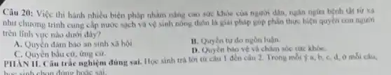 Câu 20: Việc thi hành nhiều biện pháp nhằm nâng cao sức khỏe của người dân.ngân ngira bệnh tật từ xa
như chương trình cung cấp nước sạch và vệ sinh nông thôn là giai pháp góp phần thực hiện quyền con nguori
trên lĩnh vực nào dưới đây?
A. Quyền đàm bảo an sinh xã hội.
B. Quyen tu do ngôn luận.
C. Quyền bầu cử ứng cứ.
D. Quyen bao vệ và châm sóc sức khóC.
PHAN II. Câu trắc nghiệm đúng sai. Học sinh trả lời từ câu 1 đến câu 2. Trong mỗi ý a b. c, d, ở mỗi câu,
học sinh chọn đúng hoặc sai.