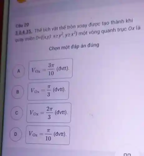 Câu 20
3.0,4.35 : Thể tích vật thể tròn xoay được tạo thành khi
quay miền D= (x,y):xgeqslant y^2,ygeqslant x^2  một vòng quanh trục Ox là
Chọn một đáp án đúng
A V_(Ox)=(3pi )/(10)(dvtt)
B V_(Ox)=(pi )/(3)(dvtt)
C
V_(Ox)=(2pi )/(3)(dvtt)
D
D