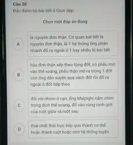 Câu 20
Đặc điểm hệ bài tiết ở Giun dẹp:
Chọn một đáp án đúng
A
là nguyên đơn thận . Cơ quan bài tiết là
nguyên đơn thận, là 1 hệ thống ống phân
.
nhánh đổ ra ngoài ở 1 hay nhiều lỗ bài tiết
hậu đơn thận xếp theo từng đốt, có phễu mở
B
vào thể xoang, phễu thận mở ra trong 1 đốt
D	còn ống dẫn xuyên qua vách đốt rồi đổ ra
ngoài ở đốt tiếp theo
C ) trong dịch thể xoang,đổ vào vùng ranh giới
đối với nhóm ở cạn, ống Malpighi nằm chim
của ruột giữa và ruột sau
D )
thải chất thải trực tiếp qua thành cơ thể