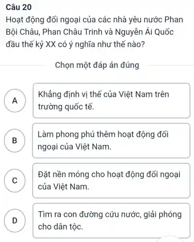 Câu 20
Hoạt động đối ngoại của các nhà yêu nước Phan
Bội Châu,. Phan Châu Trinh và Nguyễn Ái Quốc
đầu thế kỷ XX có ý nghĩa như thế nào?
Chọn một đáp án đúng
A A
Khẳng định vị thế của Việt Nam trên
trường quốc tế.
B 5
ngoại của Việt Nam.
Làm phong phú thêm hoạt động đối
C
Đǎt nền móng cho hoạt động đối ngoại
của Việt Nam.
D
Tìm ra con đường cứu nước, giải phóng