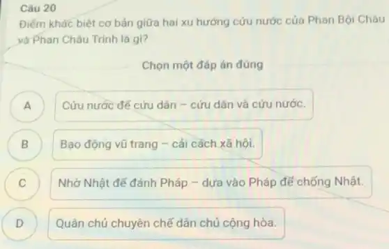 Câu 20
Điểm khác biệt cơ bản giữa hai xu hướng cứu nước của Phan Bội Châu
và Phan Châu Trinh là gi?
Chọn một đáp án đúng
)
Cứu nước đế cứu dân - cứu dân và cứu nước.
B (2)
Bạo động vũ trang - cái cách xã hôi.
Nhờ Nhật để đánh Pháp - dựa vào Pháp đế chống Nhật.
C
D )
Quân chủ chuyên chế dân chủ cộng hòa.