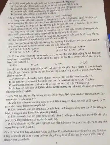 Câu 20.Khi nói về quần thể ngẫu phối, phát biểu nào sau đây không đồng?
A. Quá trình ngẫu phối làm cho quần thể đa hình về kiểu gene và kiểu hình.
B. Quá trình ngẫu phối làm cho tần số kiểu gene dị hợp giảm dân qua các thế hệ.
C. Quatrinh ngẫu phoi không làm thay đổi tận số allele của quần the.
D. Quá trình ngẫu phối tạo ra nhiều biển di to hop.
Câu 21.Phát biểu nào sau đây là đúng với định luật Hardy - Weinberg?
A. Trong những điều kiện nhất định thì trong lòng một quần thể ngẫu phot tần số các allele trọi
có xu hướng tǎng dần, tần số các allele lần có khuynh hướng giảm dần qua các thế họ.
B. Trong những điều kiện nhất định thì trong quân thể ngẫu phối có kích thước lớn.tần số allele
và tần số kiểu gene duy tri không đôi từ thể hộ này sang thể hệ kháC.
C. Trong những điều kiện nhất định thì trong lòng một quần thể ngẫu phối tần số tương đối các
allele ở mỗi gene có khuynh hướng tǎng dần từ thế hệ này sang the hệ kháC.
D. Trong những điều kiện nhất định thì trong lòng một quần thể ngẫu phối tần số tương đối của
các allele ở mỗi gene có khuynh hướng giảm dần qua các thể hệ.
Câu 22.Trong một quần thể ngẫu phối ở trạng thái cân bằng di truyền, xét một locus gồm 2 alen A
và a, tần số alen A là 0,2 thì cầu trúc di truyền của quần thể này là
B. 0,04AA:0,32Aa:0,64aa.
A. 0,64AA:0,32Aa:0,04aa.
0,25AA:0,5Aa:0,25aa.
0,01AA:0,18Aa:0,81aa.
Câu 23.0 cà chua,tính trạng chiều cao do gene C có hai allele quy định, một quần thể đang cân
bằng Hardy - Weinberg có tần số allele C là 0,4; allele e là 0,6. Theo lí thuyết, tần số kiểu gene dị
hợp từ của quần the la
B. 0,48
C. 0,76
D. 0,52 .
A. 0,24
Câu 24.Luật hôn nhân và gia đình có điều luật cấm kết hôn giữa những người có quan hệ huyết
thống gắn g0i. Cơ sở di truyền học của điều luật này là khi những người có quan hệ huyết thống
kết hôn với nhau thì
A. quá trình giàm phân ở bố, mẹ bị rồi loạn làm xuất hiện các đột biến nhiễm sắc thể.
B. các gene lạn có hai có thể được biểu hiện làm cho con cháu của họ có sức sống kém.
C. quá trình nguyên phân ở bố và mẹ bị rối loạn làm xuất hiện các đột biến soma.
D. các dạng đột biến gene và đột biển nhiễm sắc thể thường xảy ra khi kết hôn gần nên giảm sức
sống của thế hệ con chảu.
Câu 25.Phát biểu nào sau đây là đúng khi giải thích về quy định ngǎn cầm hôn nhân cận huyết dựa
trên cơ sở di truyền quần thể?
A. Kiều hôn nhân này làm tǎng nguy cơ xuất hiện kiểu gene đồng hợp trội và dị hợp từ, từ đó
giàm chất lượng di truyền của quần thể.
B. Kiểu hôn nhân này làm tǎng nguy cơ mắc bệnh do kiểu gene đồng hợp lặn về đột biển gây
bệnh, từ đó giàm chất lượng di truyền của quần thể.
C. Kiều hôn nhân này làm giảm nguy cơ mắc bệnh do kiểu gene đồng hợp lặn về đột biến gây
bệnh, từ đó tǎng chất lượng di truyền của quần thể.
D. Kiều hôn nhân này làm giảm nguy cơ xuất hiện kiểu gene đồng hợp trội lặn,từ đó tǎng chất
lượng di truyền của quần thể.
Câu 26.Ở một loài thực vật, allele A quy định hoa đỏ trội hoàn toàn so với allele a quy định hoa
trắng. Một quần thể đang ở trạng thái cân bằng dì truyền có số cây hoa đỏ chiếm
36%  Tần số
allele A của quần thể là