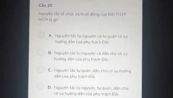 Câu 20
Nguyên tắc tổ chức và hoạt động của Đội TNTP
HCM là gì?
A. Nguyên tắc tự nguyên và tự quản có sư
hưởng dẫn của phụ trách Đôi.
B. Nguyên tắc tự nguyên và dân chủ có sự
hướng dẫn của phụ trách Đội.
C. Nguyên tắc tự quản, dân chủ có sự hướng
dẫn của phụ trách Đôi.
D. Nguyên tắc tự nguyên, tự quản, dân chủ
có sự hướng dẫn của phụ trách Đội