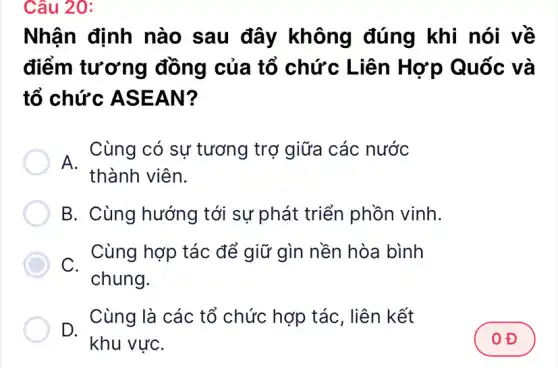 Câu 20:
Nhận định nào sau đây không đúng khi nói về
điểm tương đồng của tổ chức Liên Hợp Quốc và
tổ chức ASEAN?
A.
Cùng có sự tương trợ giữa các nước
thành viên.
B. Cùng hướng tới sự phát triển phồn vinh.
C.chung.
Cùng hợp tác để giữ gìn nền hòa bình
D.
khu vựC.
Cùng là các tổ chức hợp tác . liên kết