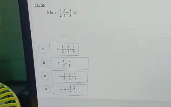 Câu 20
Nếu x-(1)/(2)cdot (2)/(5)=(3)/(5) thì
A
B
A
x-(1)/(2)=(3)/(5)+(2)/(5)
B
x-(1)/(5)=(3)/(5)
C
x-(2)/(5)=(3)/(5)+(1)/(2)
D
x-(1)/(2)=(3)/(5):(2)/(5)