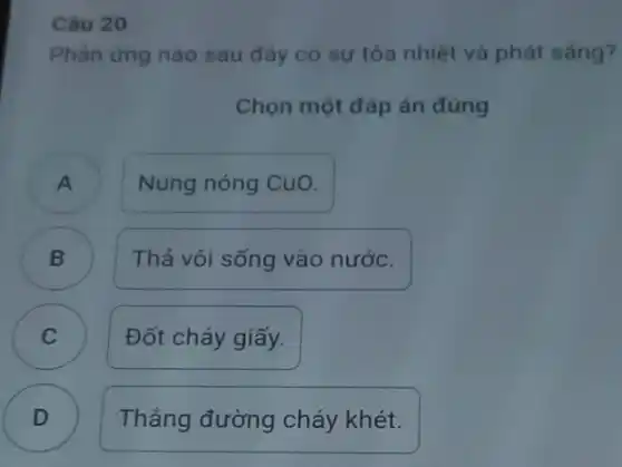 Câu 20
Phản ứng nào sau đây có sự tỏa nhiệt và phát sáng?
Chọn một đáp án đúng
A
Nung nóng CuO.
)
Thả vôi sống vào nước.
C )
Đốt cháy giấy.
D Thẳng đường cháy khét. D