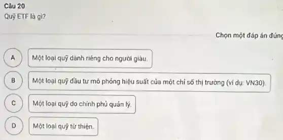 Câu 20
Quỹ ETF là gì?
Chọn một đáp án đúng
A A
Một loại quỹ dành riêng cho người giàu.
B ) Một loại quỹ đầu tư mô phỏng hiệu suất của một chỉ số thị trường (ví dụ: VN30).
C Một loại quỹ do chính phú quản lý. C
D )
Một loại quỹ tử thiện.