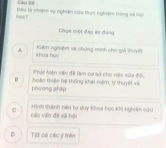 Câu 20
Đâu là nhiệm vụ nghiên cứu thực nghiệm trong xã hội
học?
Chọn một đáp án đúng
A ) Kiểm nghiệm và chứng minh cho giả thuyết
khoa hoe
B )
hoàn thiện hệ thống khái niệm, lý thuyết và
Phát hiện vấn đề làm cơ sở cho việc sứa đối,
phương pháp
C )
các vấn đề xã hội
Hình thành nên tư duy khoa học khi nghiên cứu
D Tất cả các ý trên