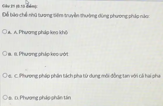 Câu 21 (0.13 điém):
Để bảo chế nhũ tương tiêm truyền thường dùng phương pháp nào:
A. A. Phương pháp keo khô
B. B. Phương pháp keo ướt
C. C. Phương pháp phân tách pha từ dung môi đồng tan với cả hai pha
D. D. Phương pháp phân tán