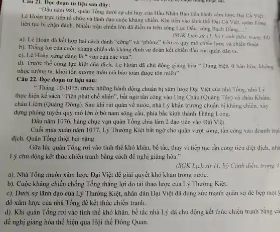 Câu 21. Đọc đoạn tư liệu sau đây:
"Đầu nǎm 981 , quân Tống dưới sự chỉ huy của Hầu Nhân Bảo tiến hành xâm lược Đại Cồ Việt.
Lê Hoàn trực tiếp tổ chức và lãnh đạo cuộc kháng chiến. Khi tiến vào lãnh thổ Đại Cổ Việt, quân Tống
liên tục bị chǎn đánh. Nhiều trận chiến lớn đã diễn ra trên sông Lục Đầu, sông Bạch Đǎng.
__
(SGK Lich sử 11 , bộ Cánh diều trang 44)
a). Lê Hoàn đã kết hợp hai cách đánh "công" và "phòng" trên cả quy mô chiến lược và chiến thuật.
b). Thắng lợi của cuộc kháng chiến đã khẳng : định sự đoàn kết chiến đấu của quân dân ta.
c). Lê Hoàn xứng đáng là "vua của các vua".
d). Trước thế cùng lực kiệt của địch, Lê Hoàn đã chủ động giảng hòa " Dùng biên sĩ bàn hòa, không
nhọc tướng ta., khỏi tốn xương máu mà bảo toàn được tôn miếu".
Câu 22. Đọc đoạn tư liệu sau:
"Tháng 10-1075 , trước những hành động chuẩn bị xâm lược Đại Việt của nhà Tống nhà Lý
thực hiện kế sách "Tiên phát chế nhân". bất ngờ tấn công vào Ung Châu ! (Quảng Tây) và châu Khâm.
châu Liêm (Quảng Đông).Sau khi rút quân về nước , nhà Lý khẩn trương chuân bị kháng chiến.xây
dựng phòng tuyến quy mô lớn ở bờ nam sông câu, phía bắc kinh thành Thǎng Long.
Đầu nǎm 1076.hàng chục vạn quân Tống chia làm 2 đao tiến vào Đại Việt.
Cuối mùa xuân nǎm 1077, Lý Thường Kiệt bất ngờ cho quân vượt sông.tấn công vào doanh trai
địch. Quân Tống thiệt hại nặng
Gữa lúc quân Tống rơi vào tình thế khó khǎn, bế tắc.thay vì tiếp tục tấn công tiêu diệt địch, nhà
Lý chủ động kết thúc chiến tranh bằng cách đề nghị giảng hòa."
(SGK Lich sử 11, bô Cảnh diều, trang 4.
a). Nhà Tống muốn xâm lược Đại Việt để giải quyết khó khǎn trong nước.
b). Cuộc kháng chiến chống Tống thắng lợi do tài thao lược của Lý Thường Kiệt.
c). Dưới sự lãnh đạo của Lý Thường Kiệt, nhân dân Đại Việt đã dùng sức mạnh quân sự đè bẹp moi
đồ xâm lược của nhà Tống để kết thúc chiến tranh.
d). Khi quân Tống rơi vào tình thế khó khǎn, bế tắc nhà Lý đã chủ động kết thúc chiến tranh bằng cá
đề nghị giảng hòa thể hiện qua Hội thề Đông Quan.