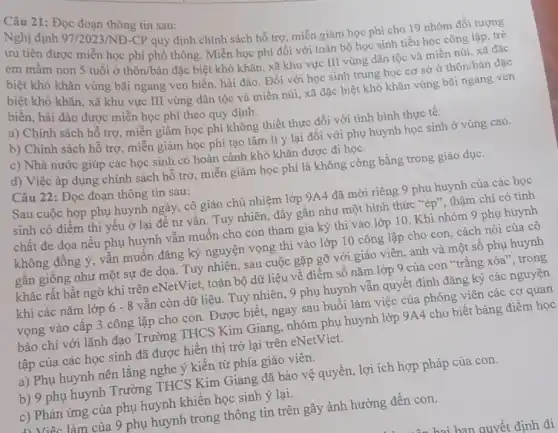 Câu 21: Đọc đoạn thông tin sau:
ưu tiên quy định chính sách hỗ trợ, miễn giảm học phí cho 19 nhóm đối tượng
được miễn học phí phổ thông. Miễn học phí đối với toàn bộ học sinh tiểu học công lập, trẻ
em mầm non 5 tuổi ở thôn/bản đặc biệt khó khǎn, xã khu vực III vùng dân tộc và miền núi, xã đặc
biệt khó khǎn vùng bãi ngang ven biển , hải đảo. Đối với học sinh trung học cơ sở ở thôn/bản đặc
biệt khó khǎn, xã khu vực III vùng dân tộc và miền núi, xã đặc biệt khó khǎn vùng bãi ngang ven
biển, hải đào được miễn học phí theo quy định.
a) Chính sách hỗ trợ, miễn giảm học phí không thiết thực đối với tình hình thực tế.
b) Chính sách hỗ trợ, miễn giảm học phí tạo tâm lí ý lại đối với phụ huynh học sinh ở vùng cao.
c) Nhà nước giúp các học sinh có hoàn cảnh khó khǎn được đi học.
d) Việc áp dụng chính sách hỗ trợ miễn giảm học phí là không công bằng trong giáo dục.
Câu 22: Đọc đoạn thông tin sau:
Sau cuộc họp phụ huynh ngày, cô giáo chủ nhiệm lớp 9A4 đã mời riêng 9 phụ huynh của các học
sinh có điểm thi yếu ở lại để tư vấn. Tuy nhiên , đây gần như một hình thức "ép", thậm chí có tính
chất đe dọa nếu phụ huynh vẫn muốn cho con tham gia kỳ thi vào lớp 10. Khi nhóm 9 phụ huynh
không đồng ý, vẫn muốn đǎng ký nguyện vọng thi vào lớp 10 công lập cho con, cách nói của cô
gần giống như một sự đe dọa. Tuy nhiên, sau cuộc gặp gỡ với giáo viên , anh và một số phụ huynh
khác rất bất ngờ khi trên eNetViet, toàn bộ dữ liệu về điểm số nǎm lớp 9 của con "trắng xóa", trong
khi các nǎm lớp 6-8 vẫn còn dữ liệu . Tuy nhiên, 9 phụ huynh vẫn quyết định đǎng ký các nguyện
vọng vào cấp 3 công lập cho con , Được biết, ngay sau buổi làm việc của phóng viên các cơ quan
báo chí với lãnh đạo Trường THCS Kim Giang, nhóm phụ huynh lớp 9A4 cho biết bảng điểm học
tập của các học sinh đã được hiển thị trở lại trên eNetViet.
a) Phụ huynh nên lắng nghe ý kiến từ phía giáo viên.
b) 9 phụ huynh Trường THCS Kim Giang đã bảo vệ quyền, lợi ích hợp pháp của con.
c) Phản ứng của phụ huynh khiến học sinh ý lại.
làm của 9 phụ huynh trong thông tin trên gây ảnh hưởng đến con.