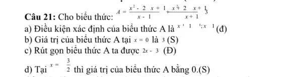 Câu 21: Cho biểu thức:
A=(x^2-2x+1)/(x-1)+(x^2+2x+1)/(x+1)+3
a) Điều kiện xác định của biểu thức : A là x^1 1 ; x 1(d)
b) Giá trị của biểu thức A tai x=0 là 3(S)
c) Rút gọn biểu thức A ta được 2x-3(D)
d) Tại
x=(3)/(2)
thì giá trị của biểu thức A bằng 0.(S)