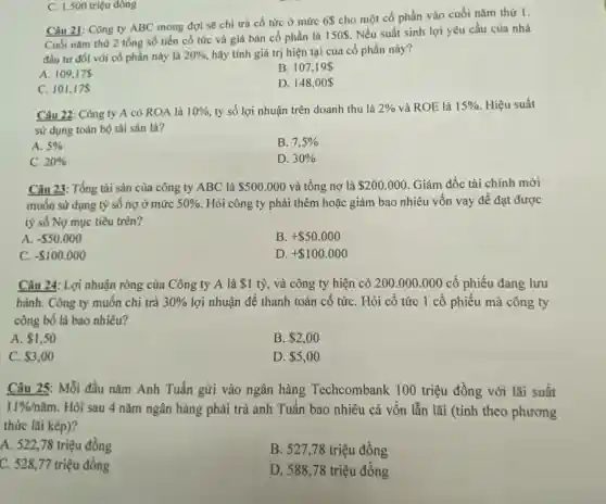 Câu 21: Công ty ABC mong đợi sẽ chi trả cổ tức ở mức 6 cho một cổ phần vào cuối nǎm thứ 1.
Cuối nǎm thứ 2 tổng số tiền cổ tức và giá bán cổ phần là 150. Nếu suất sinh lợi yêu cầu của nhà
đầu tư đối với cổ phần này là 20%  hãy tính giá trị hiện tại của cổ phần này?
A. 109,175
B. 107,19 
C. 101,175
D. 148,00 
C. 1.500 triệu đông
Câu 22: Công ty A có ROA là 10%  tỷ số lợi nhuận trên doanh thu là 2%  và ROE là 15%  Hiệu suất
sử dụng toàn bộ tài sản là?
A. 5% 
B. 7,5% 
C. 20% 
D. 30% 
Câu 23: Tổng tài sản của công ty ABC là 500.000 và tổng nợ là 200.000 . Giám đốc tài chính mới
muốn sử dụng tỷ số nợ ở mức 50%  Hỏi công ty phải thêm hoặc giảm bao nhiêu vốn vay để đạt được
tỷ số Nợ mục tiêu trên?
A - 50.000
B. + 50.000
C. - 100.000
D + 100.000
Câu 24: Lợi nhuận ròng của Công ty A là 1 tỷ, và công ty hiện có 200.000 .000 cổ phiếu đang lưu
hành. Công ty muốn chi trả 30%  lợi nhuận để thanh toán cổ tứC. Hỏi cổ tức 1 cổ phiếu mà công ty
công bố là bao nhiêu?
A. 1,50
B. 2,00
C. 3,00
D. 5,00
Câu 25: Mỗi đầu nǎm Anh Tuấn gửi vào ngân hàng Techcombank 100 triệu đồng với lãi suất
11% /ncheck (a)m Hỏi sau 4 nǎm ngân hàng phải trả anh Tuấn bao nhiêu cả vốn lẫn lãi (tính theo phương
thức lãi kép)?
A. 522,78 triệu đồng
B. 527,78 triệu đồng
C. 528,77 triệu đồng
D. 588,78 triệu đồng