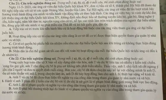 Câu 21: Câu trắc nghiệm đúng sai. Trong mỗi ý a), b), c),d) ở mỗi câu,thí sinh chọn đúng hoặc sai:
Ngày 11-5-2021 , các ứng cử viên đại biểu Quốc hội khoá XV, đơn vị bầu cử số 4 , thành phố Hà Nội đã tham dự
đội nghị tiếp xúc với cử trì các quận Hoàng Mai, huyện Gia Lâm. Tại Hội nghị, các ứng cử viên đã lần lượt trình bày
hương trình hành động của mình và tiến hành vận động bầu cử theo luật định. Các ứng cử viên bày tỏ vinh dự khi đượ
giới thiệu ứng cử đại biểu Quốc hội khoa XV, khẳng định nều được bầu sẽ thường xuyên liên hệ gắn bó, lắng nghe ý
:iến, kiến nghị, nǎm bắt tâm tư, nguyện vọng của cử trị nỗ lực cao nhất làm tròn trách nhiệm của người đại biểu nhân
lân, đóng góp hết sức mình vì sự phát triển của Thủ đô và lợi ích quốc gia, dân tộc
A. Tiếp xúc cử tri trước khi tiến hành bầu cử là hoạt động bắt buộc của các ứng viên tham gia ứng cử đại biểu
2uốc hội.
B. Hoạt động tiếp xúc cử trị của các ứng viên cũng là cơ sở đề cư tri được thực hiện quyền tham gia quản lý nhà
tước và xã hội.
C. Cử tri có quyền bỏ phiếu bất tín nhiệm nếu như các đại biểu Quốc hội sau khi trúng cử không thực hiện đúng
hương trình hành động.
D. Nhân dân là chủ thể giám sát tối cao đối với toàn bộ hoạt động của mỗi đại biểu Quốc hội từ khi ứng cử đến k
iết nhiệm kỳ.
Câu 22: Câu trắc nghiệm đúng sai. Trong mỗi ý a), b), c), d) ở mỗi câu, thí sinh chọn đúng hoặc sai:
Trong cuộc họp toàn dân xã X bàn về xây dựng nhà vǎn hóa, anh T và chị M liên tục có nhiêu ý kiến trái chiều.
. rong lúc gay gắt,anh T cho rằng chị M là phụ nữ không nên phát biểu nhiều. Thấy vậy , anh L chủ tịch xã cắt ngang ý
:iến của 2 người và đưa ra quyết định cuối cùng. Bức xúc,chị M đã đem chuyện này kể lại với chồng mình là anh D.
:ốn có mâu thuẫn với anh L trong chuyện làm ǎn, anh D đã hủy hợp đồng làm cho anh L bị thiệt hại nặng về kinh tế.
A. Anh T và chị M đã chưa thực hiện tốt nghĩa vụ của công dân trong tham gia quản lý nhà nước và xã hội.
3. Hành vi anh T phản đối ý kiến của chị M với lý do chị là nữ giới là vi phạm bình đǎng giới trong lĩnh vực lao động.
C. Anh L đã vi phạm quyền và nghĩa vụ của công dân trong tham gia quản lý nhà nước và xã hội.
D. Anh D phải bôi thường thiệt hại do hành vi vi phạm quyên và nghĩa vụ của công dân trong tham gia quản lý
thà nước và xã hội.