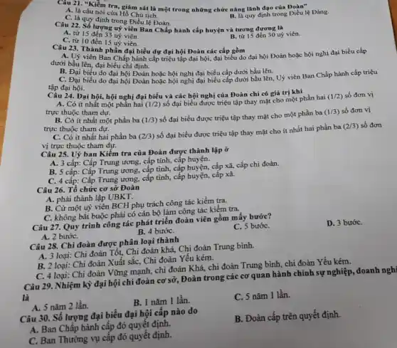 Câu 21. "Kiểm tra giám sát là một trong những chức nǎng lãnh đạo của Đoàn"
A. là câu nói của Hồ Chủ tịch.
C. là quy định trong Điều lệ Đoàn.
B. là quy định trong Điều lệ Đảng.
Câu 22. Số lượng uỷ viên Ban Chấp hành cấp huyện và tương đương là
A. từ 15 đến 33 uỷ viên.
B. từ 15 đến 30 uỷ viên.
C. từ 10 đến 15 uỷ viên.
Câu 23. Thành phần đại biểu dự đại hội Đoàn các cấp gồm
A. Uỷ viên Ban Chấp hành cấp triệu tập đại hội, đại biểu do đại hội Đoàn hoặc hội nghị đại biểu cấp
dưới bầu lên, đại biểu chi định.
B. Đại biểu do đại hội Đoàn hoặc hội nghị đại biểu cấp dưới bầu lên.
C. Đại biểu do đại hội Đoàn hoặc hội nghị đại biểu cấp dưới bầu lên, Uỷ viên Ban Chấp hành cấp triệu
tập đại hội.
Câu 24. Đại hội,hội nghị đại biểu và các hội nghị của Đoàn chỉ có giá trị khi
A. Có ít nhất một phần hai (1/2)
số đại biểu được triệu tập thay mặt cho một phần hai
(1/2) số đơn vị
trực thuộc tham dự.
B. Có ít nhất một phần ba (1/3)
số đại biểu được triệu tập thay mặt cho một phần ba
(1/3) số đơn vị
trực thuộc tham dự.
C. Có ít nhất hai phần ba (2/3)
số đại biểu được triệu tập thay mặt cho ít nhất hai phần ba
(2/3) số đơn
vị trực thuộc tham dư.
Câu 25. Uỷ ban Kiểm tra của Đoàn được thành lập ở
A. 3 cấp: Cấp Trung ương, cấp tỉnh,cấp huyện.
B. 5 cấp: Cấp Trung ương, cấp tinh,cấp huyện, cấp xã,cấp chi đoàn.
C. 4 cấp: Cấp Trung ương, cấp tinh,, cấp huyện, cấp xã.
Câu 26. Tổ chức cơ sở Đoàn
A. phải thành lập UBKT.
B. Cử một uỷ viên BCH phụ trách công tác kiểm tra.
C. không bắt buộc phải có cán bộ làm công tác kiểm tra.
Câu 27. Quy trình công tác phát triển đoàn viên gồm mây bước?
C. 5 bướC.
D. 3 bướC.
A. 2 bướC.
B. 4 bướC.
Câu 28. Chi đoàn được phân loại thành
A. 3 loại: Chi đoàn Tốt, Chi đoàn khá,Chi đoàn Trung bình.
B. 2 loại: Chi đoàn Xuất sắc, Chi đoàn Yếu kém.
C. 4 loại: Chi đoàn Vững mạnh, chi đoàn Khá, chi đoàn Trung bình, chi đoàn Yếu kém.
Câu 29. Nhiệm kỳ đại hội chi đoàn cơ sở, Đoàn trong các cơ quan hành chính sự nghiệp, doanh nghỉ
là
A. 5 nǎm 2 lần.
B. 1 nǎm 1 lần.
C. 5 nǎm 1 lần.
Câu 30. Số lượng đại biểu đại hội cấp nào do
B. Đoàn cấp trên quyết định.
A. Ban Chấp hành cấp đó quyết định.
C. Ban Thường vụ cấp đó quyết định.