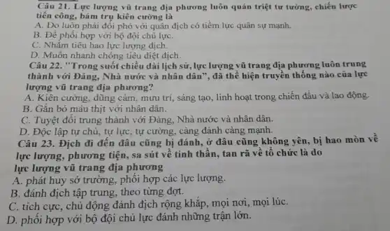 Câu 21. Lực lượng vũ trang địa phương luôn quán triệt tư tưởng, chiến lược
tiến công, bám trụ kiên cường là
A. Do luôn phải đối phó với quân địch có tiềm lực quân sự mạnh.
B. Để phối hợp với bộ đội chủ lựC.
C. Nhằm tiêu hao lực lượng địch.
D. Muốn nhanh chóng tiêu diệt địch.
Câu 22. "Trong suốt chiều dài lịch sử, lực lượng vũ trang địa phương luôn trung
thành với Đảng . Nhà nước và nhân dân", đã thể hiện truyền thống nào của lực
lượng vũ trang địa phương?
A. Kiên cường, dũng cảm, mưu trí, sáng tạo, linh hoạt trong chiến đấu và lao động.
B. Gắn bó máu thịt với nhân dân.
C. Tuyệt đối trung thành với Đảng . Nhà nước và nhân dân.
D. Độc lập tự chủ, tự lực, tự cường, càng đánh càng mạnh.
Câu 23. Địch đi đến đâu cũng bị đánh, ở đâu cũng không yên, bị hao mòn về
lực lượng , phương tiện, sa sút về tinh thần , tan rã về tổ chức là do
lực lượng vũ trang địa phương
A. phát huy sở trường, phối hợp các lực lượng.
B. đánh địch tập trung, theo từng đợt.
C. tích cực, chủ động đánh địch rộng khắp, mọi nơi,mọi lúC.
D. phối hợp với bộ đội chủ lực đánh những trận lớn.