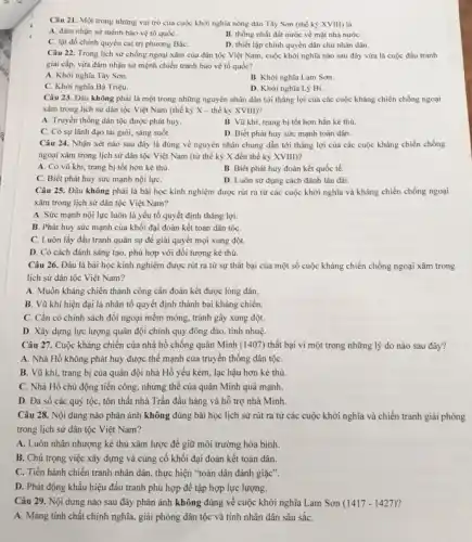 Câu 21. Một trong những vai trò của cuộc khởi nghĩa nông dân Tây Sơn (thế kỷ XVIII) là
A. đàm nhận sứ mệnh bảo vệ tổ quốC.
B. thống nhất đất nước về mặt nhà nướC.
C. lật đồ chính quyền cai trị phương BắC.
D. thiết lập chính quyền dân chủ nhân dân.
Câu 22. Trong lịch sử chống ngoại xâm của dân tộc Việt Nam, cuộc khởi nghĩa nào sau đây vừa là cuộc đấu tranh
giai cấp, vừa đàm nhận sứ mệnh chiến tranh bảo vệ tổ quốc?
A. Khời nghĩa Tây Sơn.
B. Khởi nghĩa Lam Sơn.
C. Khời nghĩa Bà Triệu.
D. Khởi nghĩa Lý Bí.
Câu 23. Đâu không phải là một trong những nguyên nhân dân tới thắng lợi của các cuộc kháng chiến chống ngoại
xâm trong lịch sử dân tộc Việt Nam (thế kỷ X - thế kỷ XVIII)?
A. Truyền thống dân tộc được phát huy.
B. Vũ khí, trang bị tốt hơn hẳn kẻ thù.
C. Có sự lãnh đạo tài giỏi, sáng suốt.
D. Biết phát huy sức mạnh toàn dân.
Câu 24. Nhận xét nào sau đây là đúng về nguyên nhân chung dẫn tới thắng lợi của các cuộc kháng chiến chống
ngoại xâm trong lịch sử dân tộc Việt Nam (từ thế kỷ X đến thế kỷ XVIII)?
A. Có vũ khí.trang bị tốt hơn kẻ thù.
B. Biết phát huy đoàn kết quốc tế.
C. Biết phát huy sức mạnh nội lựC.
D. Luôn sử dụng cách đánh lâu dài.
Câu 25. Đâu không phải là bài học kinh nghiệm được rút ra từ các cuộc khởi nghĩa và kháng chiến chống ngoại
xâm trong lịch sử dân tộc Việt Nam?
A. Sức mạnh nội lực luôn là yếu tố quyết định thắng lợi.
B. Phát huy sức mạnh của khối đại đoàn kết toàn dân tộC.
C. Luôn lấy đấu tranh quân sự để giải quyết mọi xung đột.
D. Có cách đánh sáng tạo, phù hợp với đối tượng kẻ thù.
Câu 26. Đâu là bài học kinh nghiệm được rút ra từ sự thất bại của một số cuộc kháng chiến chống ngoại xâm trong
lịch sử dân tộc Việt Nam?
A. Muốn kháng chiến thành công cần đoàn kết được lòng dân.
B. Vũ khí hiện đại là nhân tố quyết định thành bại kháng chiến.
C. Cần có chính sách đối ngoại mềm mỏng.tránh gây xung đột.
D. Xây dựng lực lượng quân đội chính quy đông đảo, tinh nhuệ
Câu 27. Cuộc kháng chiến của nhà hổ chống quân Minh (1407) thất bại vi một trong những lý do nào sau đây?
A. Nhà Hồ không phát huy được thế mạnh của truyền thống dân tộC.
B. Vũ khí, trang bị của quân đội nhà Hồ yếu kém, lạc hậu hơn kẻ thù.
C. Nhà Hồ chủ động tiến công, nhưng thế của quân Minh quá mạnh.
D. Đa số các quý tộc, tôn thất nhà Trần đầu hàng và hỗ trợ nhà Minh.
Câu 28. Nội dung nào phản ánh không đúng bài học lịch sử rút ra từ các cuộc khởi nghĩa và chiến tranh giải phóng
trong lịch sử dân tộc Việt Nam?
A. Luôn nhân nhượng kẻ thù xâm lược để giữ môi trường hòa bình.
B. Chú trọng việc xây dựng và cùng cố khối đại đoàn kết toàn dân.
C. Tiến hành chiến tranh nhân dân, thực hiện "toàn dân đánh giặc".
D. Phát động khẩu hiệu đấu tranh phù hợp để tập hợp lực lượng.
Câu 29. Nội dung nào sau đây phản ánh không đúng về cuộc khởi nghĩa Lam Sơn (1417-1427)
A. Mang tính chất chính nghĩa, giải phóng dân tộc và tính nhân dân sâu sắC.