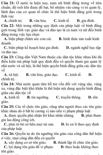 Câu 21: Ở nước ta hiện nay, nam nữ bình đẳng trong về tiêu
chuẩn, độ tuổi khi được đề bạt, bổ nhiệm vào cùng vị trí quản lý,
lãnh đạo của cơ quan tổ chức là thể hiện bình đẳng giới trong
lĩnh vực
A. chính trị.
B. vǎn hóa.
C. kinh tế.
D. gia đình
Câu 22: Một trong những quy định của pháp luật về bình đǎng
giới trong lĩnh vực giáo dục và đào tạo là cả nam và nữ đều bình
đǎng trong việc lựa chọn
A. biện pháp chǎm sóc con cái.
doanh.
B. hình thức sản xuất kinh
C. biện pháp kế hoạch hóa gia đình.
và đào tạo.
D. ngành nghề học tập
Câu 23: Công dân Việt Nam thuộc các dân tộc khác nhau khi đủ
điều kiện mà pháp luật quy định đều có quyên tham gia quản lý
nhà nước và xã hội, là thể hiện quyền bình đǎng giữa các dân tộc
về
A. xã hội.
B. vǎn hóa, giáo dụC.
C. kinh tế.
D.
chính trị.
Câu 24: Nhà nước quan tâm hỗ trợ vốn đối với vùng sâu, vùng
xa, vùng đặc biệt khó khǎn là thể hiện nội dung quyền bình đẳng
giữa các dân tộc về
A. kinh tế.
B. tín ngưỡng.
C. truyền thông.
D. tôn
giáo.
Câu 25: Các tổ chức tôn giáo, cũng như người theo các tôn giáo
khác nhau dù ở bất kì cương vị nào nếu vi phạm pháp luật
A. được quyền phủ nhận lời khai nhân chứng.
B. phải tham
gia lao động công ich.
C. phải từ bỏ sở hữu mọi tài sản.
của pháp luật.
D. bị xử lí theo quy định
Câu 26: Quyền tự do tín ngưỡng tôn giáo của công dân thể hiện
ở việc, mọi công dân đều có quyền
A. xây dựng cơ sở tôn giáo.
B. thành lập tổ chức tôn giáo.
C. lợi dụng tôn giáo để vi phạm.
tôn giáo.
D. theo hoặc không theo