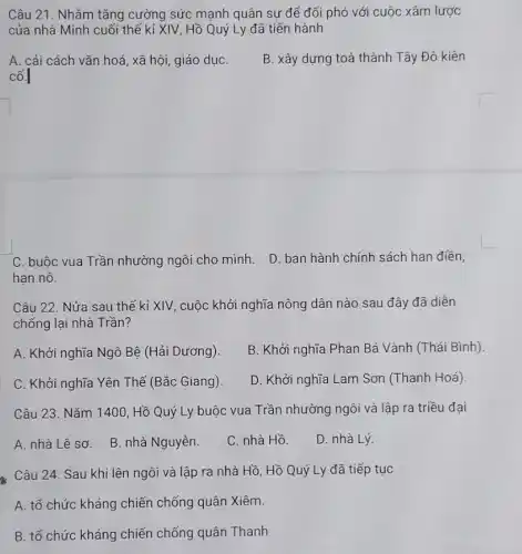 Câu 21. Nhằm tǎng cường sức mạnh quân sự để đối phó với cuộc xâm lược
của nhà Minh cuối thế kỉ XIV, Hồ Quý Ly đã tiến hành
A. cải cách vǎn hoá xã hội, giáo dụC.
B. xây dựng toà thành Tây Đô kiên
C. buộc vua Trần nhường ngôi cho mình. D. ban hành chính sách han điền,
hạn nô.
Câu 22. Nửa sau thế kỉ XIV, cuộc khởi nghĩa nông dân nào sau đây đã diễn
chống lại nhà Trần?
A. Khởi nghĩa Ngô Bệ (Hải Dương)
B. Khởi nghĩa Phan Bá Vành (Thái Bình)
C. Khởi nghĩa Yên Thế (Bắc Giang)
D. Khởi nghĩa Lam Sơn (Thanh Hoá)
Câu 23. Nǎm 11400, Hồ Quý Ly buộc vua Trần nhường ngôi và lập ra triều đai
A. nhà Lê sơ.
B. nhà Nguyễn.
C. nhà Hồ.
D. nhà Lý.
Câu 24. Sau khi lên ngôi và lập ra nhà Hồ, Hồ Quý Ly đã tiếp tuc
A. tổ chức kháng chiến chống quân Xiêm.
B. tổ chức kháng chiến chống quân Thanh