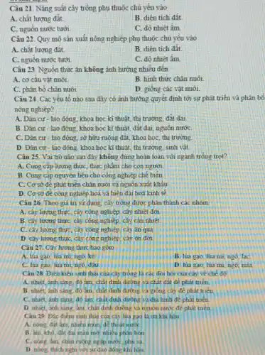 Câu 21. Nǎng suất cây trồng phụ thuộc chủ yếu vào
A. chất lượng đất.
B. diên tích đất.
C. nguồn nước tưới
C. độ nhiệt âm
Câu 22. Quy mô sản xuất nông nghiệp phụ thuộc chủ yếu vào
A. chất lượng đất.
B. diên tích đất.
C. nguồn nước tưới
C. đô nhiệt âm
Câu 23. Nguồn thức ǎn không ảnh hướng nhiều đến
A. cơ cấu vật nuôi.
B. hinh thức chǎn nuôi
C. phân bố chǎn nuôi
D. giống các vật nuôi.
Câu 24. Các yếu tố nào sau đây có ảnh hưởng quyết định tới sự phát triển và phân bổ
nồng nghiệp?
A. Dân cư- lao động, khoa học kĩ thuật, thị trường, đất đai
B. Dân cư- lao động, khoa học kĩ thuật, đất đai, nguồn nước
C. Dân cư - lao động, sở hữu ruộng đất, khoa học, thị trường.
D. Dân cư -lao động, khoa học kĩ thuật, thị trường sinh vật.
Câu 25. Vai trò nào sau đây không đúng hoàn toàn với ngành trồng trọt?
A. Cung cấp lương thực, thực phẩm cho con người.
B. Cung cấp nguy ên liệu cho công nghiệp chế biên
C. Cơ sở đê phát triển chǎn nuôi và nguồn xuất khẩu.
D. Cơ sở để công nghiệp hoá và hiện đại hoá kinh tế.
Câu 26. Theo giá trị sữ dụng, cây trồng được phân thành các nhóm
A. cây lương thực cây công nghiệp, cây nhiêt đới
B. cây lương thực cây công nghiệp, cây cân nhiệt.
C. cây lương thực cây công nghiệp, cây ǎn quả
D. cây lương thực cây công nghiệp, cây ôn đới.
Câu 27. Cây lương thực bao gồm
A. lúa gạo, lúa mi, ngô, kê
B. lúa gạo, lúa mi, ngô. laC.
C. lúa gao, lúa mi, ngô, đậu
D. lúa gao, lúa mi, ngô, mía
Câu 28. Điều kiên sinh thái của cây trồng là các đồi hỏi của cây về chế độ
A. nhiệt, ánh sáng độ âm, chất dinh dưỡng và chất đất đê phát triển.
B. nhiệt, ánh sáng độ âm, chất dinh dưỡng và giống cây để phát triển
C. nhiệt, ánh sáng đô âm, chất định dường và đia hình đề phát triển.
D. nhiệt, ánh sáng âm, chất dinh đường và nguôn nước để phát triển
Câu 29. Đặc điểm sinh thái của cây lúa gạo là ưa khi hâu
A. nông đất ấm nhiêu mùn, để thoát nước
B. âm, khô, đất đại màu mở, nhiều phân bón
C. nông, âm, chân ruộng ngập nước, phù sa
D. nóng, thich nghi với sư dao động khí hàu