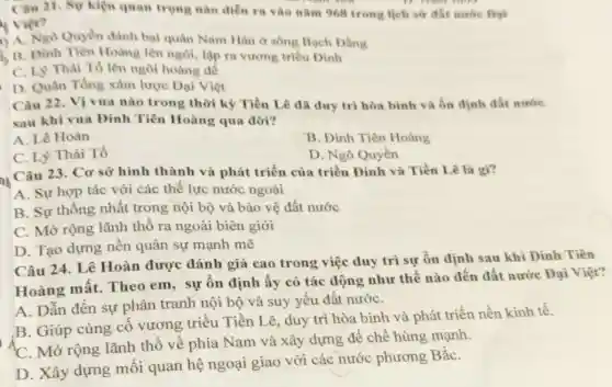 Câu 21. Sự kiện quan trọng nào diễn ra vào nǎm 968 trong lịch sứ đất nurtre Dyi
vies?
A. Ngo Quyền đánh bại quân Nam Hán ở sông Bạch Đẳng
B. Đinh Tiên Hoàng lên ngôi, lập ra vương triều Đinh
C. Ly Thái Tô lên ngôi hoàng để
D. Quân Tống xâm lược Đại Việt
Câu 22. Vị vua nào trong thời kỳ Tiền Lê đã duy trì hòa bình và ổn định đất nước
sau khi vua Đinh Tiên Hoàng qua đời?
A. Lê Hoàn
B. Đinh Tiên Hoàng
C. Lý Thái Tổ
D. Ngô Quyền
nh
Câu 23. Cơ sở hình thành và phát triển của triều Đinh và Tiền Lê là gì?
A. Sự hợp tác với các thế lực nước ngoài
B. Sự thống nhất trong nội bộ và bảo vệ đất nước
C. Mở rộng lãnh thổ ra ngoài biên giới
D. Tạo dựng nền quân sự mạnh mẽ
Câu 24. Lê Hoàn được đánh giá cao trong việc duy trì sự ổn định sau khi Đinh Tiên
Hoàng mất. Theo em, sự ổn định ấy có tác động như thế nào đến đất nước Đại Việt?
A. Dẫn đến sự phân tranh nội bộ và suy yếu đất nướC.
B. Giúp củng cố vương triều Tiền Lê, duy trì hòa bình và phát triển nền kinh tế.
C. Mở rộng lãnh thổ về phía Nam và xây dựng để chế hùng mạnh.
D. Xây dựng mối quan hệ ngoại giao với các nước phương BắC.