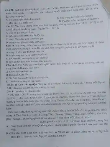 Câu 21. Sách giáo khoa Lịch sứ 11 có viết : "Chiến tranh bảo vệ Tổ quốc là cuộc chién
tranh chinh nghĩa. __
". Tính chất chính nghĩa của cuộc chiến tranh được nhận biết chủ yếu
dựa trên cơ sở nào?
A. Hình thức tiến hành chiến tranh.
B. Lực lượng tiến hành chiến tranh.
D. Phương châm tiến hành chiến tranh.
C. Mục đích của chiến tranh.
Câu 22. Một trong những điểm khác biệt của cuộc khởi nghĩa Lam Sơn
(1418-1427)
so với
cuộc kháng chiến chống quân Tống (1075-1077) là
A. diễn ra qua hai giai đoạn.
B. diễn ra khi đất nước bị mất độc lập
C. được đông đảo nhân dân tham gia.
D. có sự tham gia của nhiều tưởng giỏi.
Câu 23. Một trong những bài học lịch sử sâu sắc được rút ra từ các cuộc khởi nghĩa và chiến
tranh giải phóng trong lịch sử dân tộc Việt Nam còn giữ nguyên giá trị đến ngày nay là
A. củng cố khối đại đoàn kết toàn dân.
B. đa phương hoá trong quan hệ quốc tế.
C. kết hợp đấu tranh quân sự với chính trị.
D. triệt đề lợi dụng mâu thuẫn giữa các nướC.
Câu 24. Ở Việt Nam, các cuộc khởi nghĩa thời kì Bắc thuộc để lại bài học gì cho công cuộc xây
dựng bảo vệ đất nước hiện nay?
A. Chớp thời cơ thuận lợi.
B. Đoàn kết nhân dân.
C. Sự lãnh đạo của triều đình phong kiến.
D. Tranh thủ sự ủng hộ bên ngoài.
PHÀN II. Câu trắc nghiệm đúng sai (Thí sinh trả lời từ câu 1 đến câu 4 trong mỗi đáp án
A.B,C,D ở mỗi câu thí sinh chọn đúng hay sai)
Câu 1. Đọc đoạn tư liệu sau đây:
" Đầu nǎm 128550 vạn quân Nguyên do Thoát Hoan chi huy từ phía bắc tràn vào lãnh thổ
Đại Việt; ở phía nam, Toa Đô dẫn 10 vạn quân từ Chǎmpa, Thanh Hoá đánh ra. Trước thế giặc
mạnh, quân nhà Trần buộc phải rời Thǎng Long. Dưới sự lãnh đạo của triều đình, nhân dân tiếp
tục thực hiện kế "thanh dã", tiến hành chiến tranh du kích Quân Nguyên từng bước rơi vào khó
khǎn.
Giữa nǎm 1285, dưới sự chỉ huy của Trần Quốc Tuấn, quân nhà Trần tổ chức phản công, giành
thắng lợi lớn ở Tây Kết, Hàm Từ (Hưng Yên); Chương Dương, Thǎng Long (Hà Nội); Vạn Kiếp
(Hải Dương) __ Quân Nguyên thiệt hại nặng nề, Thoát Hoan trốn chạy về nướC."
(Sách giáo khoa lịch sử 11. Đỗ Thanh Bình chủ biên, trang 56)
A. Đoạn trích trên nói về cuộc kháng chiến chống quân Nguyên lần thứ 2 của quân dân Đại
Việt.
B. Giữa nǎm 1285 nhân dân ta đã thực hiện kế "thanh dã" và giành thắng lợi lớn ở Tây Kết,
Hàm Tử __ làm cho quân Nguyên thiệt hại nặng nề.