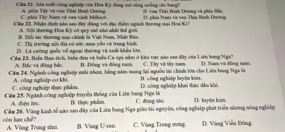 Câu 21. Sản xuất công nghiệp của Hoa Kỷ đang mở rộng xuống các bang?
A. phía Tây và vèn Thái Bình Dương.
B. ven Thái Bình Dương và phía BắC.
C. phía Tây Nam và ven vịnh Mêhicô.
D. phia Nam và ven Thái Bình Dương.
Câu 22. Nhận định nào sau đây đúng với đặc điểm ngành thương mại Hoa Kì?
A. Nội thương Hoa Kỳ có quy mô nhỏ nhất thế giới.
B. Đối tác thương mại chính là Việt Nam, Nhật Bản.
C. Thị trường nội địa có sức mua yếu và trung bình.
D. Là cường quốc về ngoại thương và xuất khẩu lớn.
Câu 23. Biển Ban -tích, biển đen và biển Ca-xpi nằm ở khu vực nào sau đây của Liên bang Nga?
A. Bắc và đông bắC.
B. Đông và đông nam.
C. Tây và tây nam.
D. Nam và đông nam.
Câu 24. Ngành công nghiệp mũi nhọn, hằng nǎm mang lại nguồn tài chính lớn cho Liên bang Nga là
A. công nghiệp cơ khí.
B. công nghiệp luyện kim.
C. công nghiệp thực phẩm.
D. công nghiệp khai thác dầu khí.
Câu 25. Ngành công nghiệp truyền thống của Liên bang Nga là
D. luyện kim.
A. điện lựC.
B. thực phẩm.
C. đóng tàu
Câu 26. Vùng kinh tế nào sau đây của Liên bang Nga giàu tài nguyên, công nghiệp phát triển nhưng nông nghiệp
còn hạn chế?
A. Vùng Trung tâm.
B. Vùng U-ran.
C. Vùng Trung ương.
D. Vùng Viễn Đông.