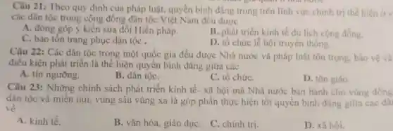 Câu 21: Theo quy định của pháp luật.quyền bình đẳng trong trên lĩnh vực chính trị thế hiện ov
các dân tộc trong cộng đồng dân tộc Việt Nam đều đươc
A. đóng góp ý kiến sửa đổi Hiến pháp.
B. phát triển kinh tế du lịch cộng đồng.
C. bảo tồn trang phục dân tộc .
D. tổ chức lẽ hội truyền thống.
Câu 22: Các dân tộc trong một quốc gia đều được Nhà nước và pháp luật tôn trọng, bảo vệ và
điều kiện phát triển là thể hiện quyền bình đẳng giữa các
A. tín ngưỡng.
B. dân tộC.
C. tổ chứC.
D. tôn giáo.
Câu 23: Những chính sách phát triển kinh tế- xã hội mà Nhà nước ban hành cho vùng đồng
dân tộc và miền núi, vùng sâu vùng xa là góp phần thực hiện tốt quyền binh đẳng giữa các dâ
về
A. kinh tế.
B. vǎn hóa, giáo dụC.
C. chính tri.
D. xã hôi.