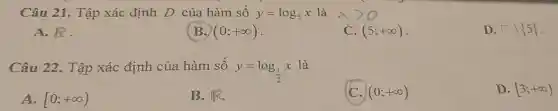 Câu 21. Tập xác định D của hàm số y=log_(5)x là
A. R
B. (0;+infty )
C. (5;+infty )
D. square backslash 5 
Câu 22. Tập xác định của hàm số y=log_((1)/(2))x
là
A. [0;+infty )
B. IFR.
(0;+infty )
D. [3;+infty )