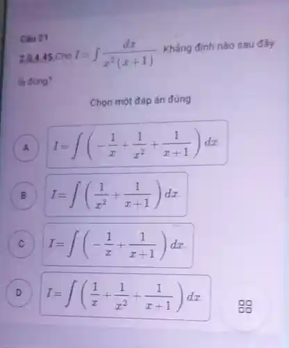 Câu 21
2.0,4 .45 Cho I=int (dx)/(x^2)(x+1)
Khẳng định nào sau đây
là đúng?
Chọn một đáp án đúng
A I=int (-(1)/(x)+(1)/(x^2)+(1)/(x+1))dx
B I=int ((1)/(x^2)+(1)/(x+1))dx B
C I=int (-(1)/(x)+(1)/(x+1))dx c
D I=int ((1)/(x)+(1)/(x^2)+(1)/(x+1))dx
88