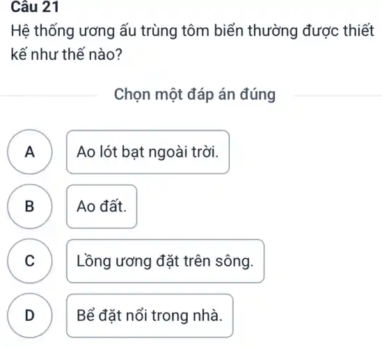 Câu 21
B
Hệ thống ương ấu trùng tôm biển thường được thiết
kế như thế nào?
Chọn một đáp án đúng
A Ao lót bạt ngoài i trời. A
B Ao đất.
C Lồng ương đặt trên sông. c
D Bể đặt nổi trong nhà.
D