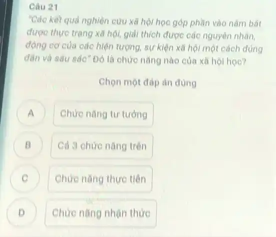 Câu 21
"Các kết quả nghiên cứu xã hội học góp phần vào nằm bắt
được thực trạng xã hội, giải thích được các nguyên nhân,
động cơ của các hiện tượng, sự kiện xã hội một cách đúng
dân và sâu sắc "Đó là chức nǎng nào của xã hộ học?
Chọn một đáp án đúng
Chức nǎng tư tưởng a
B Cả 3 chức nǎng trên
C Chức nǎng thực tiên
D Chức nǎng nhận thức