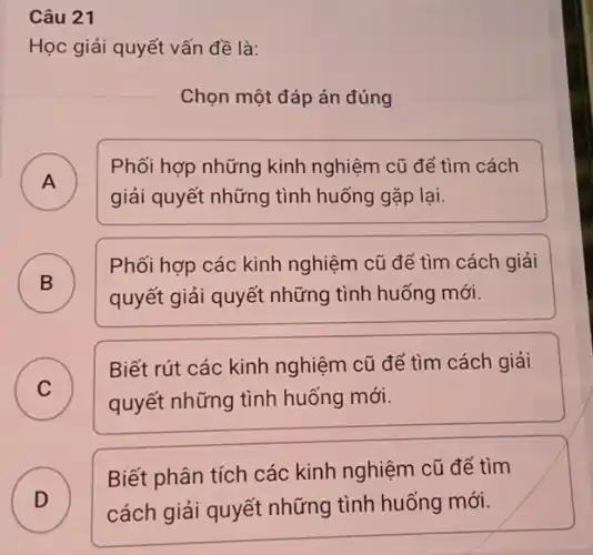 Câu 21
Học giải quyết vấn đề là:
Chọn một đáp án đúng
A )
Phối hợp những kinh nghiệm cũ để tìm cách
giải quyết những tình huống gặp lại.
B )
Phối hợp các kinh nghiệm cũ để tìm cách giải
quyết giải quyết những tình huống mới.
C )
quyết những tình huống mới.
Biết rút các kinh nghiệm cũ để tìm cách giải
D cách giải quyết những tình huống mới.
Biết phân tích các kinh nghiệm cũ để tìm
D