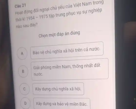 Câu 21
Hoạt động đối ngoại chủ yếu của Việt Nam trong
thời kì 1954-1975 tập trung phục vụ sự nghiệp
nào sau đây?
Chọn một đáp án đúng
A Bảo vệ chủ nghĩa xã hội trên cả nước. A
B
nước.
Giải phóng miền Nam , thống nhất đất D
C
Xây dựng chủ nghĩa xã hội.
C
D
Xây dựng và bảo vệ miền Bǎc.
D