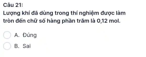 Câu 21:
Lượng khí đã dùng trong thí nghiệm được làm
tròn đến chữ số hàng phần trǎm là 0,12 mol.
A. Đúng
B. Sai