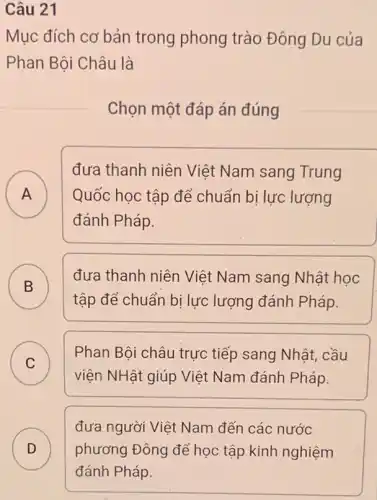 Câu 21
Mục đích cơ bản trong phong trào Đông Du của
Phan Bội Châu là
Chọn một đáp án đúng
A
đưa thanh niên Việt Nam sang Trung
Quốc học tập để chuẩn bị lực lượng
đánh Pháp.
B )
đưa thanh niên Việt Nam sang Nhật học
tập để chuẩn bị lực lượng đánh Pháp.
C )
Phan Bội châu trực tiếp sang Nhật, cầu
viện NHật giúp Việt Nam đánh Pháp.
D
đưa người Việt Nam đến các nước
phương Đông để học tập kinh nghiệm