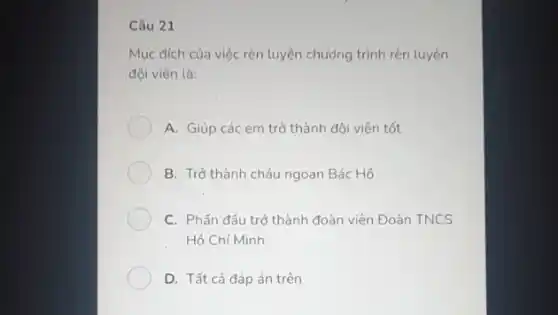 Câu 21
Mục đích của việc rèn luyện chương trình rèn luyện
đội viên là:
A. Giúp các em trở thành đôi viên tốt
B. Trở thành cháu ngoan Bác Hồ
C. Phấn đấu trở thành đoàn viên Đoàn TNCS
Hô Chí Minh
D. Tất cả đáp án trên