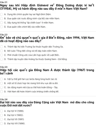 Câu 21:
Ngay sau khi Hiệp đinh Giơnevơ ve Đông Dương được kí ke't
(7/1954) , Mỹ có hành động nào sau đây ở mie`n Nam Việt Nam?
A. Dựng lên chính quyền tay sai Ngô Đình Diệm.
B. Đưa quân các nước đồng minh của Mỹ vào miền Nam.
C. Xây dựng hệ thống "ấp chiến lược" ở miền Nam.
D. Đưa quân viễn chinh Mỹ vào miền Nam.
Câu 22:
Đe bảo vệ chủ quyen quo'c gia ở Bie'n Đông , nǎm 1994 , Việt Nam
đã có hoạt động nào sau đây?
A. Thành lập thị trấn Trường Sa thuộc huyện đảo Trường Sa.
B. Mở cuộc Tổng tiến công và nổi dậy toàn miền Nam.
C. Phê chuẩn Công ước của Liên hợp quốc về Luât Biển.
D. Thành lập huyện đảo Hoàng Sa thuộc Quảng Nam - Đà Nẵng.
Câu 23:
Hiệp hội các quo*c gia Đông Nam dot (A) được thành lập (1967)trong
bo cảnh
A. trật tự thế giới hai cực lanta đang từng bước tan rã.
B. một số tổ chức hợp tác mang tính khu vực đã ra đời.
C. tác động mạnh mẽ của xu thế hoà hoãn Đông - Tây.
D. Việt Nam đã hoàn thành cuộc kháng chiến chống Mĩ.
Câu 24:
Đại hội nào sau đây của Đảng Cộng sản Việt Nam mở đầu cho công
cuộc Đổi mới đất nước?
A tunderset (.)(hat (o))i hunderset (.)(hat (o))i VI (1986)
B. Đại hội V(1982)
C. Đại hội VII (1991)
D. Đại hội VIII (1996)