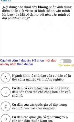 Câu 21
Nôi dung nào dưới đây không phản ánh đúng
điểm khác : biết về cơ sở hình . thành vǎn minh
Hy Lạp -La Mã cổ đai so với nền vǎn minh . cổ
đai phương Đông?
Câu hỏi gồm 4 đáp án, HS chon một đáp
án duy nhất theo đề bài.
A
Ngành kinh tế chủ đao , của cư dân cổ là
A)
thủ công nghiệp và thương ; nghiệp.
B ) đầu tiên theo thê ' chê : cộng hòa dân chủ
Cư dân . cổ xây dựng nên các nhà nước
chủ nô.
C )
ven lưu vực các con sông : lớn.
Cư dân của các quốc gia cổ tập trung