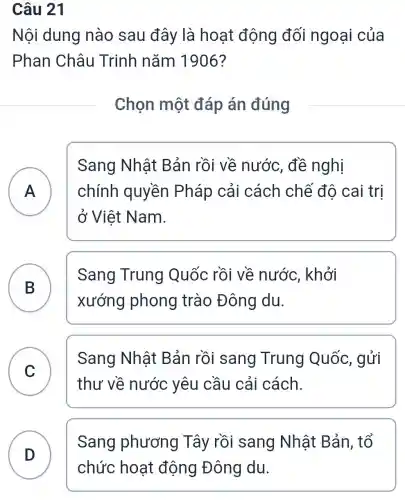 Câu 21
Nội dung nào sau đây là hoat động đối ngoại của
Phan Châu Trinh nǎm 1906?
Chọn một đáp án đúng
A chính quyền Pháp cải cách chế đô cai trị
Sang Nhật Bản rồi về nước, đề nghị
ở Việt Nam.
B )
Sang Trung Quốc rồi về nước, khởi
xướng phong trào Đông du.
C
thư về nước yêu cầu cải cách.
Sang Nhật Bản rồi sang Trung Quốc, gửi
D
Sang phương Tây rồi sang Nhât Bản . tổ