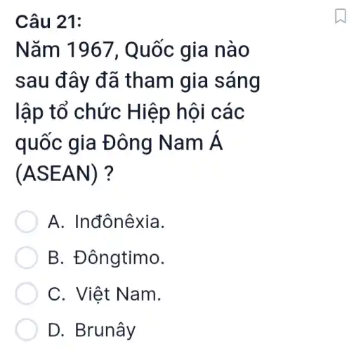 Câu 21:
Nǎm 1967, Quốc gia nào
sau đây đã tham gia sáng
lập tổ chức Hiệp hội các
quốc gia Đông Nam Á
(ASEAN)
A. Inđônêxia.
B. Đôngtimo.
C. Việt Nam.
D. Brunây