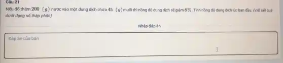 Câu 21
Nếu đổ thêm 200 (g) nước vào một dung dịch chứa 45 (g) muối thì nồng độ dung dịch sẽ giảm 8%  . Tính nồng độ dung dịch lúc ban đầu.(Viết kết quá
dưới dạng số thập phân)
Nhập đáp án
Đáp án của bạn
square