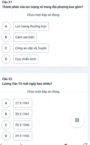 Câu 21
Thành phần của lực lượng vũ trang địa phương bao gồm?
Chọn một đáp án đúng
A
Lực lượng thường trực
B ) Cảnh sát biển
C Công an cấp xã , huyện
v
D
Cựu chiến binh
Câu 22
Lương Vǎn Tri mất ngày bao nhiêu?
Chọn một đáp án đúng
A
A
27.9.1941.
B
)
29.9.1941.
C C
29.9.1940.
D D
29.9.1942.
gg