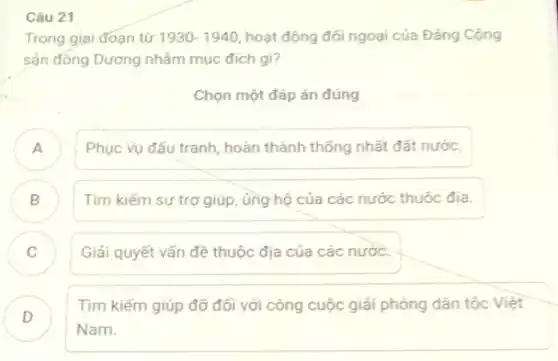 Câu 21
Trong giai đoạn từ 1930-1940 hoạt động đối ngoại của Đảng Cộng
sản đồng Dương nhằm mục đích gi?
Chọn một đáp án đúng
A Phục vụ đấu tranh hoàn thành thống nhất đất nước.
B Tìm kiếm sự trợ giúp, ủng hộ của các nước thuộc địa.
C Giải quyết vấn đề thuộc địa của các nước. v
D .
Tìm kiếm giúp đỡ đối với công cuộc giải phóng dân tộc Việt
Nam.